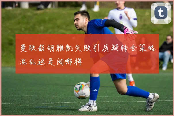 曼联截胡雅凯失败引质疑转会策略混乱这是闹哪样