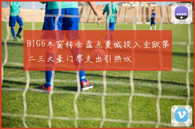 BIG6冬窗转会盘点曼城投入全欧第二三大豪门零支出引热议
