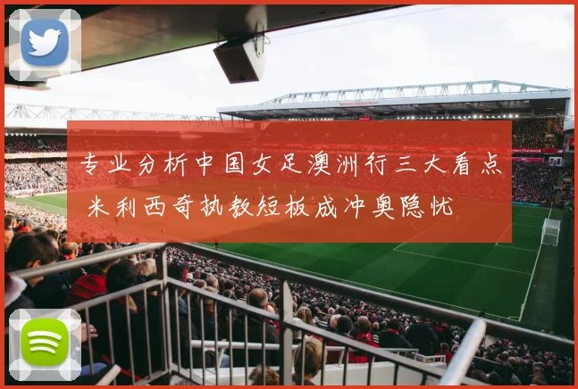 专业分析中国女足澳洲行三大看点 米利西奇执教短板成冲奥隐忧