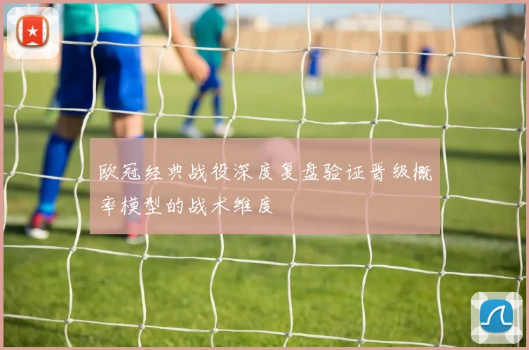 欧冠经典战役深度复盘验证晋级概率模型的战术维度